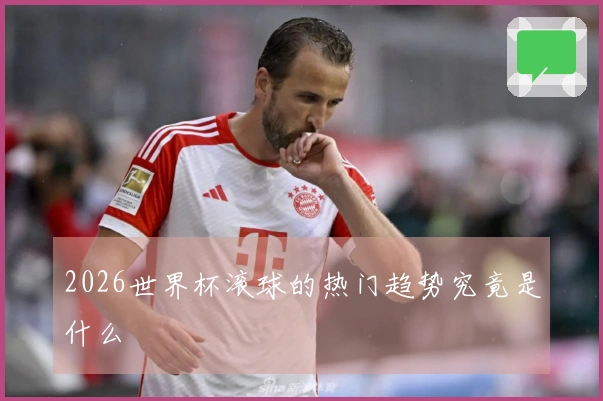 2026世界杯滚球的热门趋势究竟是什么