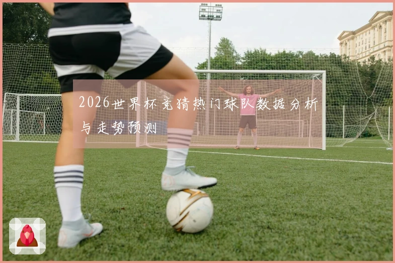 2026世界杯竞猜热门球队数据分析与走势预测