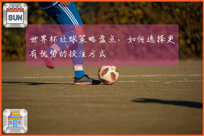 世界杯让球策略盘点，如何选择更有优势的投注方式
