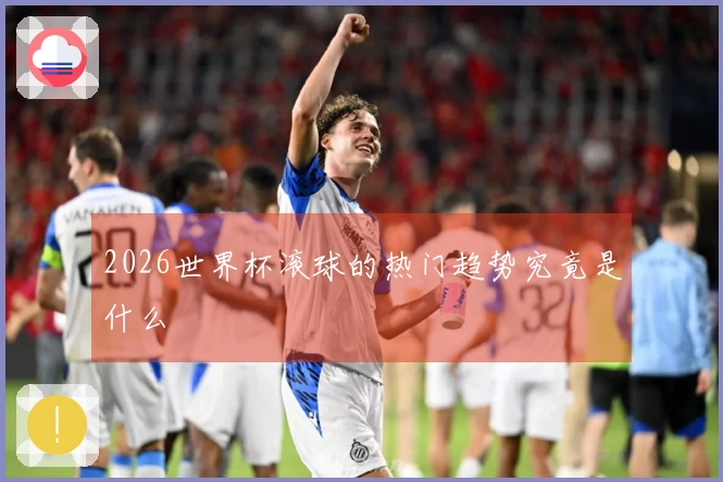 2026世界杯滚球的热门趋势究竟是什么