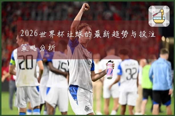 2026世界杯让球的最新趋势与投注策略分析